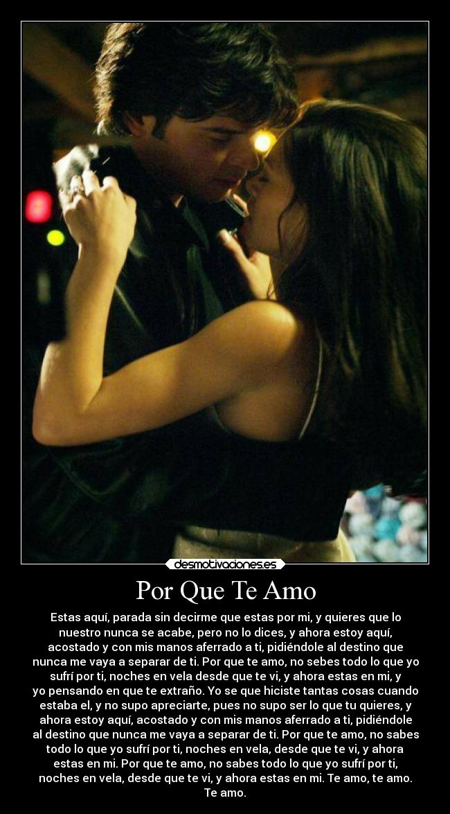 Por Que Te Amo - Estas aquí, parada sin decirme que estas por mi, y quieres que lo
nuestro nunca se acabe, pero no lo dices, y ahora estoy aquí,
acostado y con mis manos aferrado a ti, pidiéndole al destino que
nunca me vaya a separar de ti. Por que te amo, no sebes todo lo que yo
sufrí por ti, noches en vela desde que te vi, y ahora estas en mi, y
yo pensando en que te extraño. Yo se que hiciste tantas cosas cuando
estaba el, y no supo apreciarte, pues no supo ser lo que tu quieres, y
ahora estoy aquí, acostado y con mis manos aferrado a ti, pidiéndole
al destino que nunca me vaya a separar de ti. Por que te amo, no sabes
todo lo que yo sufrí por ti, noches en vela, desde que te vi, y ahora
estas en mi. Por que te amo, no sabes todo lo que yo sufrí por ti,
noches en vela, desde que te vi, y ahora estas en mi. Te amo, te amo.
Te amo.