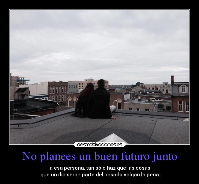 No planees un buen futuro junto - a esa persona, tan sólo haz que las cosas
que un día serán parte del pasado valgan la pena.