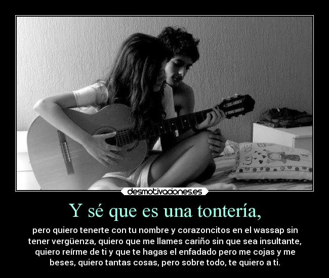 Y sé que es una tontería, - pero quiero tenerte con tu nombre y corazoncitos en el wassap sin
tener vergüenza, quiero que me llames cariño sin que sea insultante,
quiero reírme de ti y que te hagas el enfadado pero me cojas y me
beses, quiero tantas cosas, pero sobre todo, te quiero a ti.