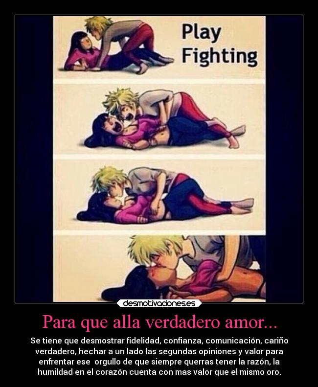 Para que alla verdadero amor... - Se tiene que desmostrar fidelidad, confianza, comunicación, cariño
verdadero, hechar a un lado las segundas opiniones y valor para
enfrentar ese orgullo de que siempre querras tener la razón, la
humildad en el corazón cuenta con mas valor que el mismo oro.