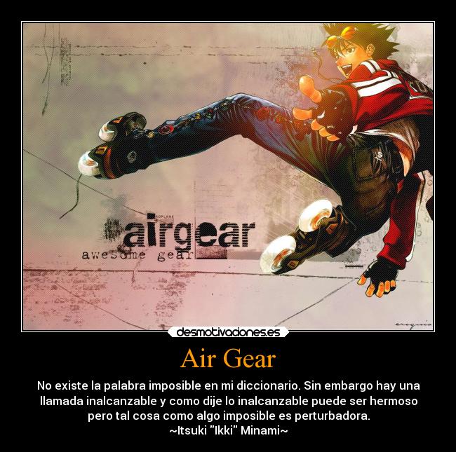 Air Gear - No existe la palabra imposible en mi diccionario. Sin embargo hay una
llamada inalcanzable y como dije lo inalcanzable puede ser hermoso
pero tal cosa como algo imposible es perturbadora.
~Itsuki Ikki Minami~