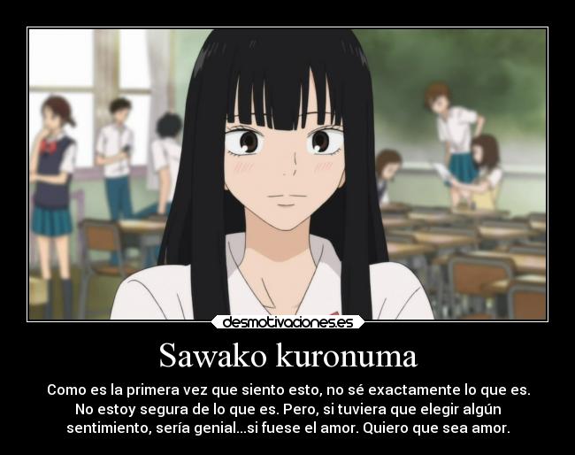 Sawako kuronuma - Como es la primera vez que siento esto, no sé exactamente lo que es.
No estoy segura de lo que es. Pero, si tuviera que elegir algún
sentimiento, sería genial...si fuese el amor. Quiero que sea amor.