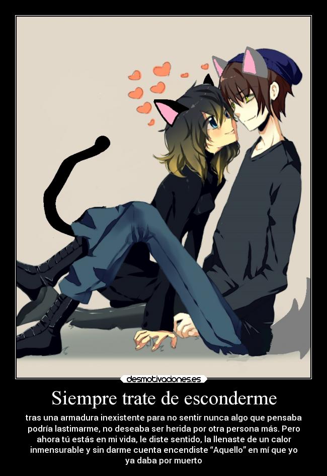 Siempre trate de esconderme - tras una armadura inexistente para no sentir nunca algo que pensaba
podría lastimarme, no deseaba ser herida por otra persona más. Pero
ahora tú estás en mi vida, le diste sentido, la llenaste de un calor
inmensurable y sin darme cuenta encendiste “Aquello” en mí que yo
ya daba por muerto