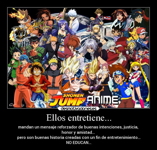 Ellos entretiene... - mandan un mensaje reforzador de buenas intenciones, justicia,
honor y amistad...
pero son buenas historia creadas con un fin de entretenimiento...
NO EDUCAN...