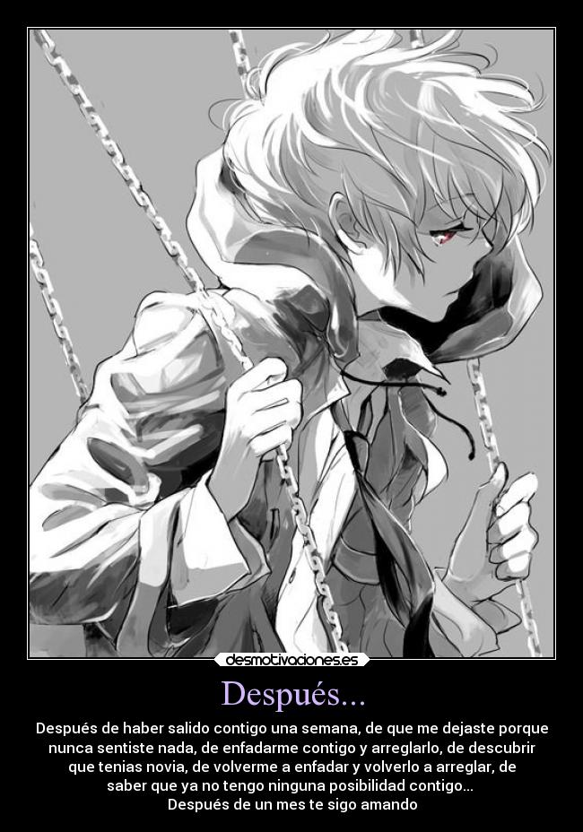 Después... - Después de haber salido contigo una semana, de que me dejaste porque
nunca sentiste nada, de enfadarme contigo y arreglarlo, de descubrir
que tenias novia, de volverme a enfadar y volverlo a arreglar, de
saber que ya no tengo ninguna posibilidad contigo... 
Después de un mes te sigo amando