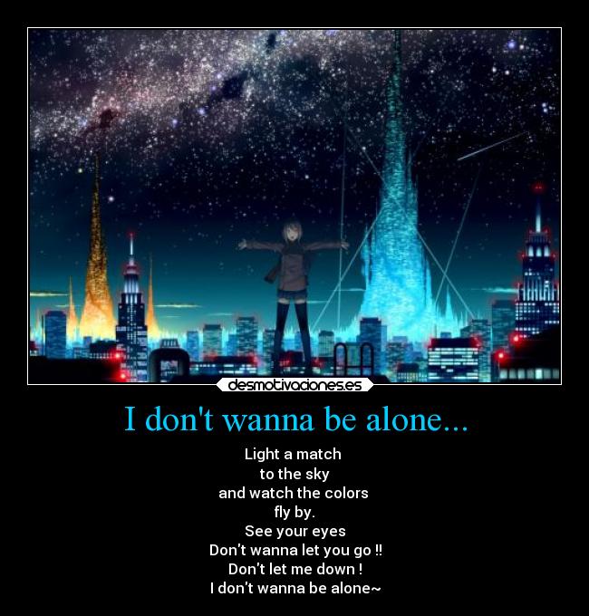 I dont wanna be alone... - Light a match
to the sky
and watch the colors
fly by.
See your eyes
Dont wanna let you go !!
Dont let me down !
I dont wanna be alone~