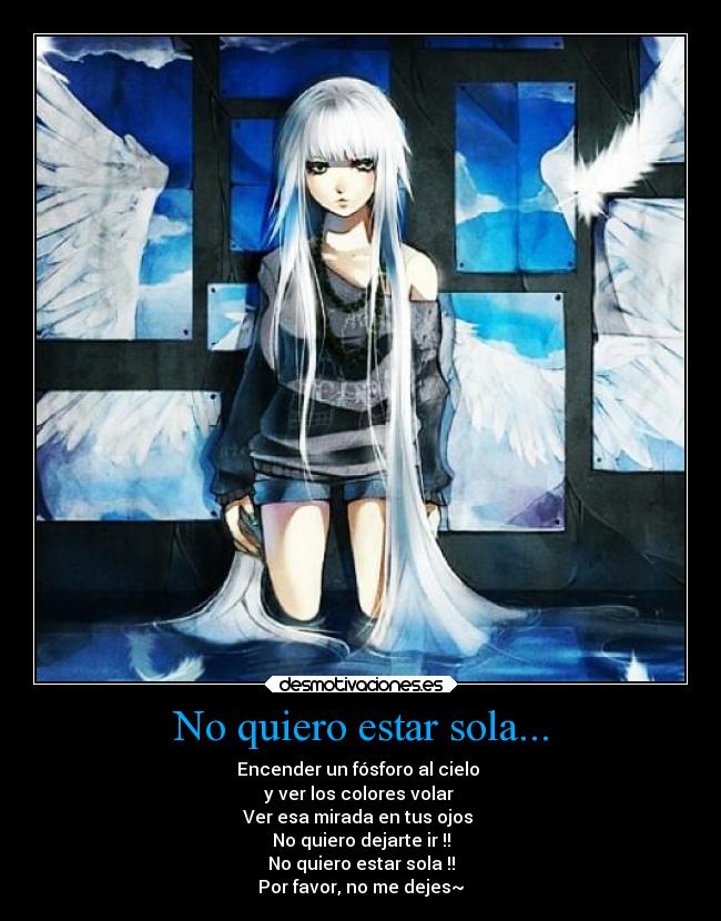 No quiero estar sola... - Encender un fósforo al cielo
y ver los colores volar
Ver esa mirada en tus ojos
No quiero dejarte ir !!
No quiero estar sola !!
Por favor, no me dejes~