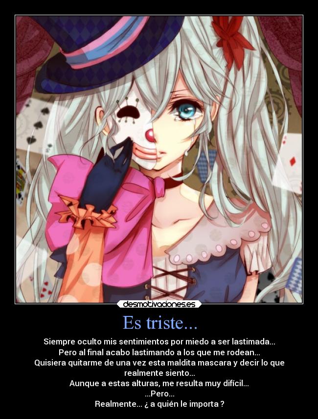 Es triste... - Siempre oculto mis sentimientos por miedo a ser lastimada...
Pero al final acabo lastimando a los que me rodean...
Quisiera quitarme de una vez esta maldita mascara y decir lo que
realmente siento...
Aunque a estas alturas, me resulta muy difícil...
...Pero...
Realmente... ¿ a quién le importa ?
