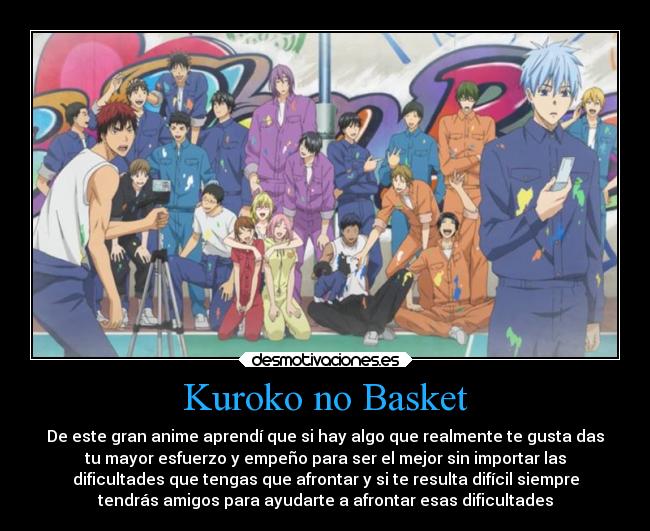 Kuroko no Basket - De este gran anime aprendí que si hay algo que realmente te gusta das
tu mayor esfuerzo y empeño para ser el mejor sin importar las
dificultades que tengas que afrontar y si te resulta difícil siempre
tendrás amigos para ayudarte a afrontar esas dificultades