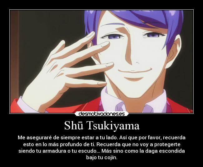 Shū Tsukiyama - Me aseguraré de siempre estar a tu lado. Así que por favor, recuerda
esto en lo más profundo de ti. Recuerda que no voy a protegerte
siendo tu armadura o tu escudo... Más sino como la daga escondida
bajo tu cojín.