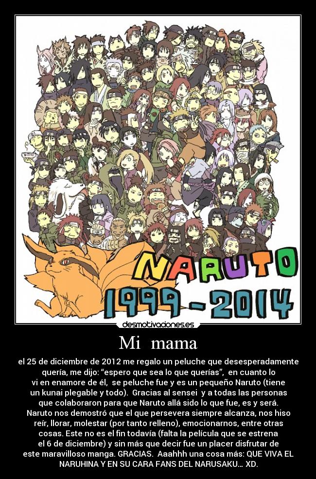 Mi mama - el 25 de diciembre de 2012 me regalo un peluche que desesperadamente
quería, me dijo: “espero que sea lo que querías”, en cuanto lo
vi en enamore de él, se peluche fue y es un pequeño Naruto (tiene
un kunai plegable y todo). Gracias al sensei y a todas las personas
que colaboraron para que Naruto allá sido lo que fue, es y será.
Naruto nos demostró que el que persevera siempre alcanza, nos hiso
reír, llorar, molestar (por tanto relleno), emocionarnos, entre otras
cosas. Este no es el fin todavía (falta la película que se estrena
el 6 de diciembre) y sin más que decir fue un placer disfrutar de
este maravilloso manga. GRACIAS. Aaahhh una cosa más: QUE VIVA EL
NARUHINA Y EN SU CARA FANS DEL NARUSAKU… XD.