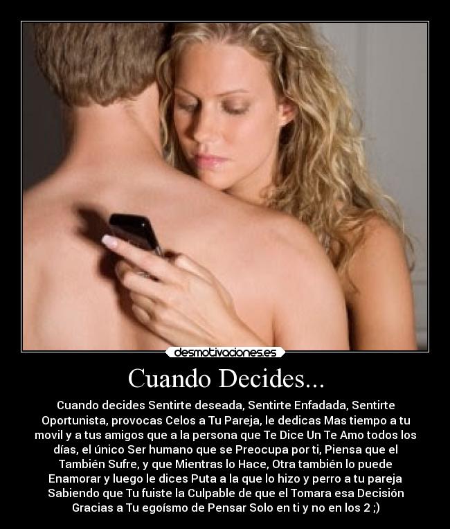 Cuando Decides... - Cuando decides Sentirte deseada, Sentirte Enfadada, Sentirte
Oportunista, provocas Celos a Tu Pareja, le dedicas Mas tiempo a tu
movil y a tus amigos que a la persona que Te Dice Un Te Amo todos los
días, el único Ser humano que se Preocupa por ti, Piensa que el
También Sufre, y que Mientras lo Hace, Otra también lo puede
Enamorar y luego le dices Puta a la que lo hizo y perro a tu pareja
Sabiendo que Tu fuiste la Culpable de que el Tomara esa Decisión
Gracias a Tu egoísmo de Pensar Solo en ti y no en los 2 ;)