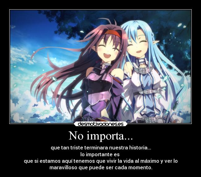 No importa... - que tan triste terminara nuestra historia...
lo importante es
que si estamos aquí tenemos que vivir la vida al máximo y ver lo
maravilloso que puede ser cada momento.