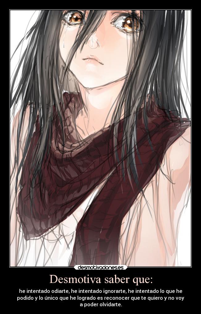Desmotiva saber que: - he intentado odiarte, he intentado ignorarte, he intentado lo que he
podido y lo único que he logrado es reconocer que te quiero y no voy
a poder olvidarte.