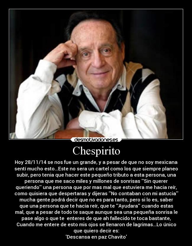 Chespirito - Hoy 28/11/14 se nos fue un grande, y a pesar de que no soy mexicana
sentí mucho esto...Este no sera un cartel como los que siempre planeo
subir, pero tenia que hacer este pequeño tributo a esta persona, una
persona que me saco miles y millones de sonrisas Sin querer
queriendo una persona que por mas mal que estuviera me hacia reír,
como quisiera que despertaras y dijeras No contaban con mi astucia
mucha gente podrá decir que no es para tanto, pero si lo es, saber
que una persona que te hacia reír, que te Ayudara cuando estas
mal, que a pesar de todo te saque aunque sea una pequeña sonrisa le
pase algo o que te enteres de que ah fallecido te toca bastante,
Cuando me entere de esto mis ojos se llenaron de lagrimas...Lo único
que quiero decir es:
Descansa en paz Chavito