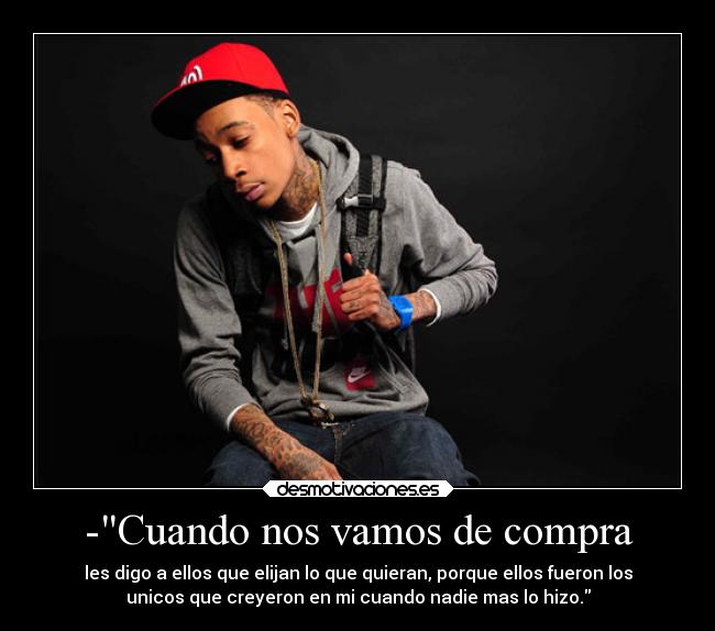 -Cuando nos vamos de compra - les digo a ellos que elijan lo que quieran, porque ellos fueron los
unicos que creyeron en mi cuando nadie mas lo hizo.