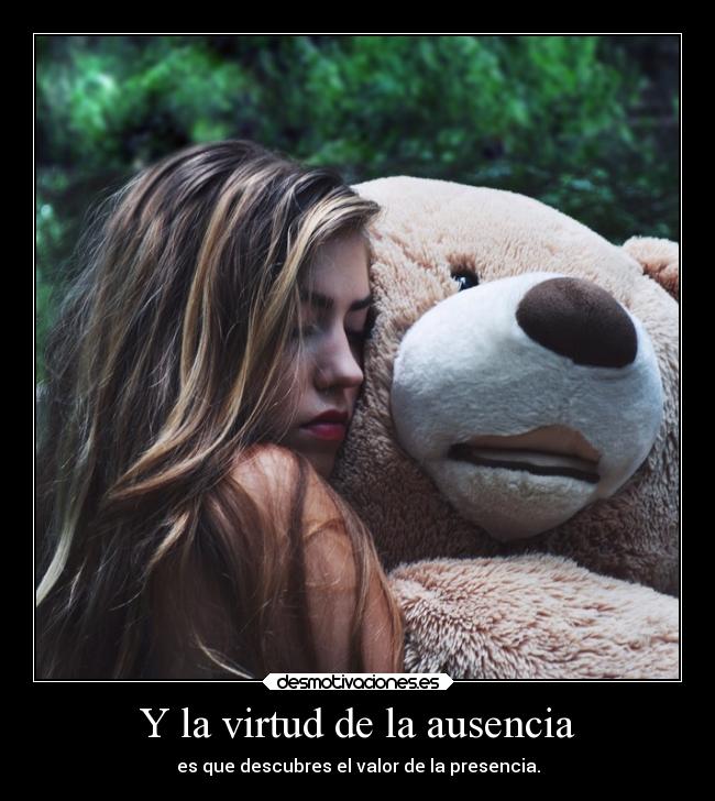 Y la virtud de la ausencia - es que descubres el valor de la presencia.