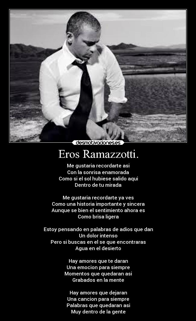 Eros Ramazzotti. - Me gustaria recordarte asi
Con la sonrisa enamorada
Como si el sol hubiese salido aqui
Dentro de tu mirada

Me gustaria recordarte ya ves
Como una historia importante y sincera
Aunque se bien el sentimiento ahora es
Como brisa ligera

Estoy pensando en palabras de adios que dan
Un dolor intenso
Pero si buscas en el se que encontraras
Agua en el desierto

Hay amores que te daran
Una emocion para siempre
Momentos que quedaran asi
Grabados en la mente

Hay amores que dejaran
Una cancion para siempre
Palabras que quedaran asi
Muy dentro de la gente