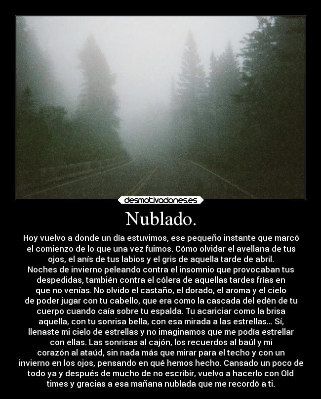 Nublado. - Hoy vuelvo a donde un día estuvimos, ese pequeño instante que marcó
el comienzo de lo que una vez fuimos. Cómo olvidar el avellana de tus
ojos, el anís de tus labios y el gris de aquella tarde de abril.
Noches de invierno peleando contra el insomnio que provocaban tus
despedidas, también contra el cólera de aquellas tardes frías en
que no venías. No olvido el castaño, el dorado, el aroma y el cielo
de poder jugar con tu cabello, que era como la cascada del edén de tu
cuerpo cuando caía sobre tu espalda. Tu acariciar como la brisa
aquella, con tu sonrisa bella, con esa mirada a las estrellas… Sí,
llenaste mi cielo de estrellas y no imaginamos que me podía estrellar
con ellas. Las sonrisas al cajón, los recuerdos al baúl y mi
corazón al ataúd, sin nada más que mirar para el techo y con un
invierno en los ojos, pensando en qué hemos hecho. Cansado un poco de
todo ya y después de mucho de no escribir, vuelvo a hacerlo con Old
times y gracias a esa mañana nublada que me recordó a ti.