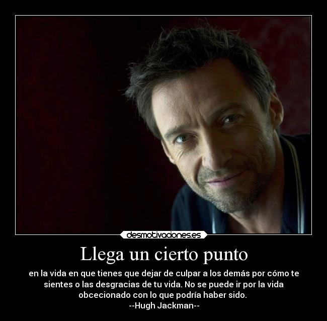 Llega un cierto punto - en la vida en que tienes que dejar de culpar a los demás por cómo te
sientes o las desgracias de tu vida. No se puede ir por la vida
obcecionado con lo que podría haber sido.
--Hugh Jackman--