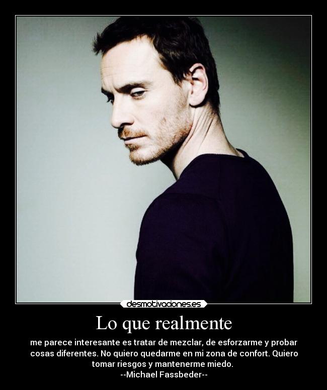 Lo que realmente - me parece interesante es tratar de mezclar, de esforzarme y probar
cosas diferentes. No quiero quedarme en mi zona de confort. Quiero
tomar riesgos y mantenerme miedo.
--Michael Fassbeder--