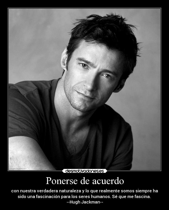 Ponerse de acuerdo - con nuestra verdadera naturaleza y lo que realmente somos siempre ha
sido una fascinación para los seres humanos. Sé que me fascina.
--Hugh Jackman--