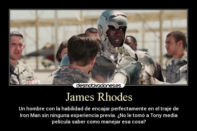 James Rhodes - Un hombre con la habilidad de encajar perfectamente en el traje de
Iron Man sin ninguna experiencia previa. ¿No le tomó a Tony media
película saber como manejar esa cosa?