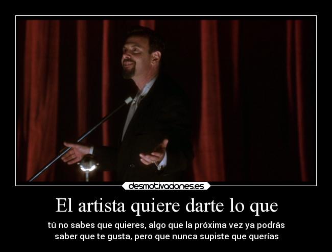 El artista quiere darte lo que - tú no sabes que quieres, algo que la próxima vez ya podrás
saber que te gusta, pero que nunca supiste que querías