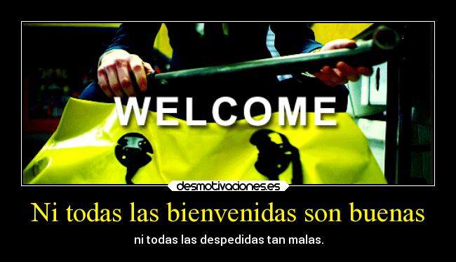 Ni todas las bienvenidas son buenas - ni todas las despedidas tan malas.
