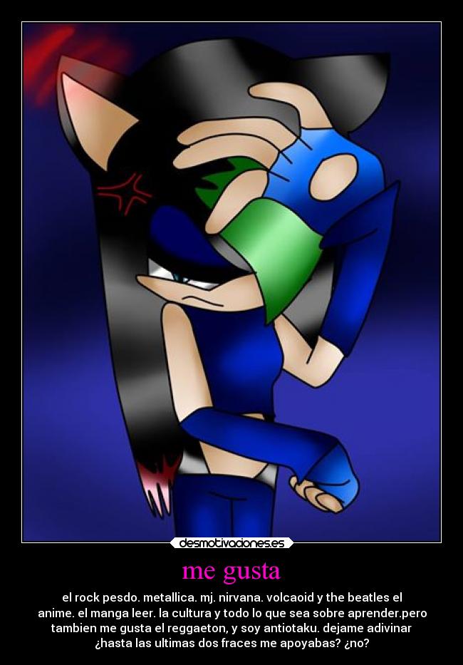 me gusta - el rock pesdo. metallica. mj. nirvana. volcaoid y the beatles el
anime. el manga leer. la cultura y todo lo que sea sobre aprender.pero
tambien me gusta el reggaeton, y soy antiotaku. dejame adivinar
¿hasta las ultimas dos fraces me apoyabas? ¿no?
