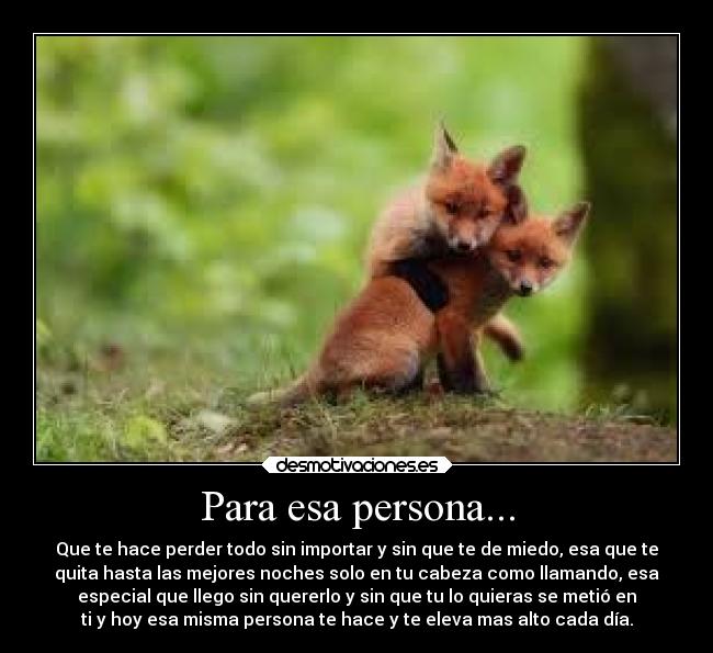 Para esa persona... - Que te hace perder todo sin importar y sin que te de miedo, esa que te
quita hasta las mejores noches solo en tu cabeza como llamando, esa
especial que llego sin quererlo y sin que tu lo quieras se metió en
ti y hoy esa misma persona te hace y te eleva mas alto cada día.