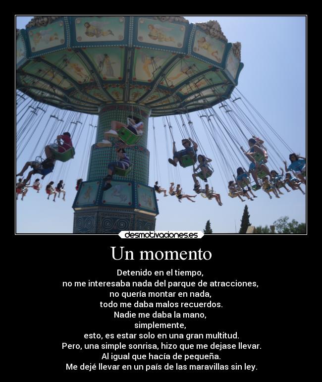 Un momento - Detenido en el tiempo, 
no me interesaba nada del parque de atracciones, 
no quería montar en nada, 
todo me daba malos recuerdos.
Nadie me daba la mano, 
simplemente, 
esto, es estar solo en una gran multitud.
Pero, una simple sonrisa, hizo que me dejase llevar.
Al igual que hacía de pequeña.
Me dejé llevar en un país de las maravillas sin ley.