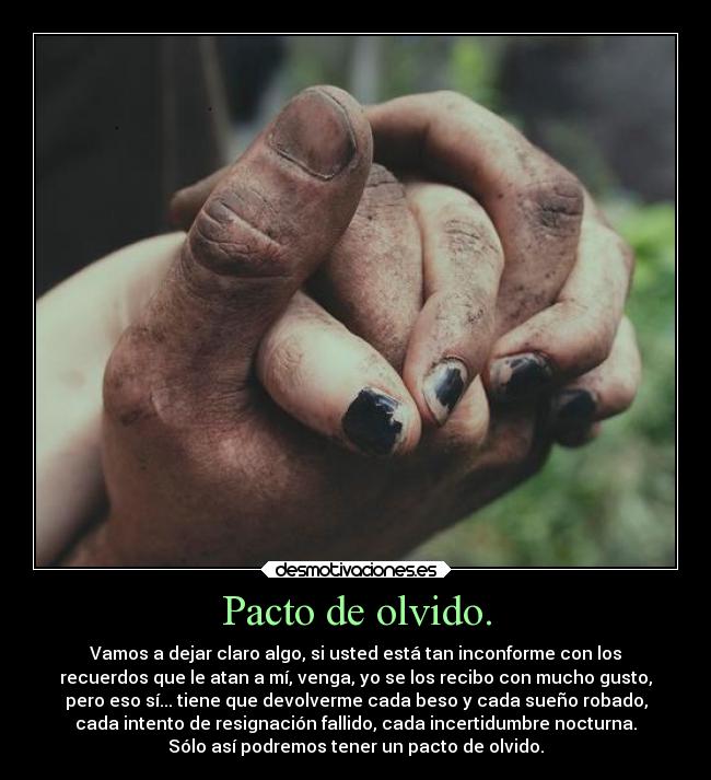 Pacto de olvido. - Vamos a dejar claro algo, si usted está tan inconforme con los
recuerdos que le atan a mí, venga, yo se los recibo con mucho gusto,
pero eso sí... tiene que devolverme cada beso y cada sueño robado,
cada intento de resignación fallido, cada incertidumbre nocturna.
Sólo así podremos tener un pacto de olvido.