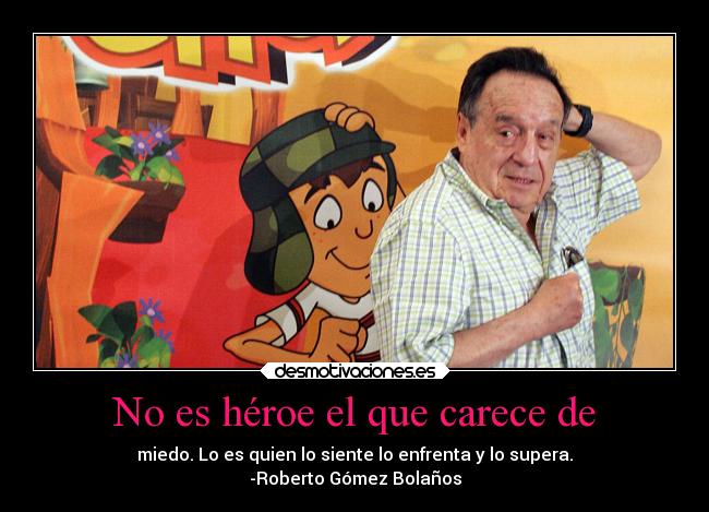 No es héroe el que carece de - miedo. Lo es quien lo siente lo enfrenta y lo supera.
-Roberto Gómez Bolaños