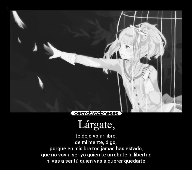 Lárgate, - te dejo volar libre,
de mi mente, digo, 
porque en mis brazos jamás has estado,
que no voy a ser yo quien te arrebate la libertad
ni vas a ser tú quien vas a querer quedarte.