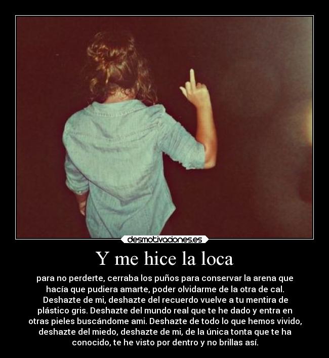 Y me hice la loca - para no perderte, cerraba los puños para conservar la arena que
hacía que pudiera amarte, poder olvidarme de la otra de cal.
 Deshazte de mi, deshazte del recuerdo vuelve a tu mentira de
plástico gris. Deshazte del mundo real que te he dado y entra en
otras pieles buscándome ami. Deshazte de todo lo que hemos vivido,
deshazte del miedo, deshazte de mi, de la única tonta que te ha
conocido, te he visto por dentro y no brillas así.