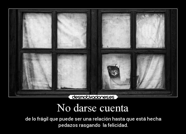 No darse cuenta - de lo frágil que puede ser una relación hasta que está hecha
pedazos rasgando  la felicidad.