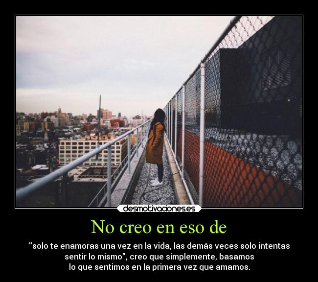 No creo en eso de - solo te enamoras una vez en la vida, las demás veces solo intentas
sentir lo mismo, creo que simplemente, basamos
lo que sentimos en la primera vez que amamos.