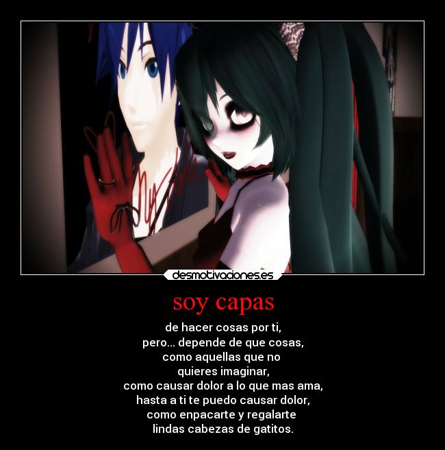 soy capas - de hacer cosas por ti,
pero... depende de que cosas,
como aquellas que no 
quieres imaginar,
como causar dolor a lo que mas ama,
hasta a ti te puedo causar dolor,
como enpacarte y regalarte 
lindas cabezas de gatitos.