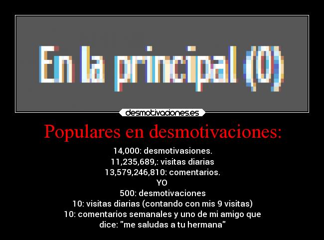 Populares en desmotivaciones: - 14,000: desmotivasiones.
11,235,689,: visitas diarias
13,579,246,810: comentarios.
YO
500: desmotivaciones
10: visitas diarias (contando con mis 9 visitas)
10: comentarios semanales y uno de mi amigo que
dice: me saludas a tu hermana