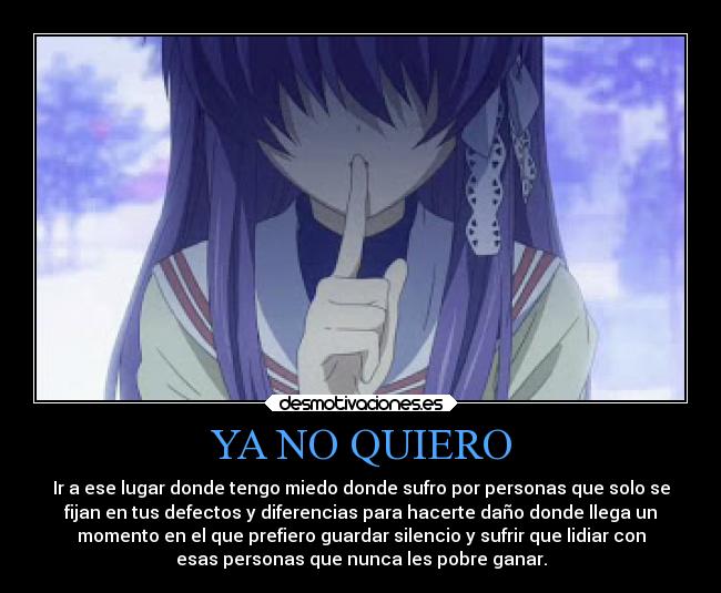 YA NO QUIERO - Ir a ese lugar donde tengo miedo donde sufro por personas que solo se
fijan en tus defectos y diferencias para hacerte daño donde llega un
momento en el que prefiero guardar silencio y sufrir que lidiar con
esas personas que nunca les pobre ganar.