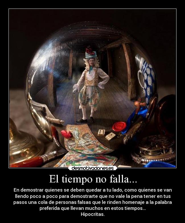 El tiempo no falla... - En demostrar quienes se deben quedar a tu lado, como quienes se van
llendo poco a poco para demostrarte que no vale la pena tener en tus
pasos una cola de personas falsas que le rinden homenaje a la palabra
preferida que llevan muchos en estos tiempos...
Hipocritas.