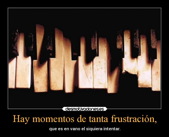 Hay momentos de tanta frustración, -