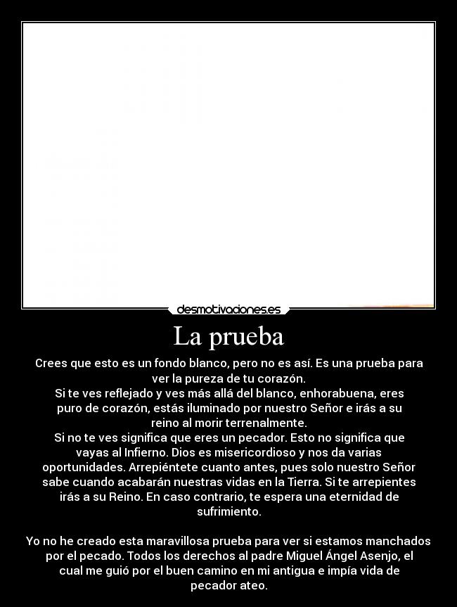 La prueba - Crees que esto es un fondo blanco, pero no es así. Es una prueba para
ver la pureza de tu corazón.
Si te ves reflejado y ves más allá del blanco, enhorabuena, eres
puro de corazón, estás iluminado por nuestro Señor e irás a su
reino al morir terrenalmente.
Si no te ves significa que eres un pecador. Esto no significa que
vayas al Infierno. Dios es misericordioso y nos da varias
oportunidades. Arrepiéntete cuanto antes, pues solo nuestro Señor
sabe cuando acabarán nuestras vidas en la Tierra. Si te arrepientes
irás a su Reino. En caso contrario, te espera una eternidad de
sufrimiento.
  
Yo no he creado esta maravillosa prueba para ver si estamos manchados
por el pecado. Todos los derechos al padre Miguel Ángel Asenjo, el
cual me guió por el buen camino en mi antigua e impía vida de
pecador ateo.