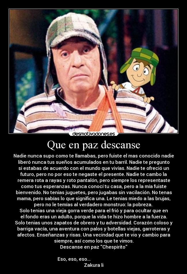 Que en paz descanse - Nadie nunca supo como te llamabas, pero fuiste el mas conocido nadie
liberó nunca tus sueños acumulados en tu barril. Nadie te pregunto
si estabas de acuerdo con el mundo que vivías. Nadie te ofreció un
futuro, pero no por eso te negaste el presente. Nadie te cambo la
remera rota a rayas y roto pantalón, pero siempre los representaste
como tus esperanzas. Nunca conocí tu casa, pero a la mía fuiste
bienvenido. No tenias juguetes, pero jugabas sin vacilación. No tenas
mama, pero sabías lo que significa una. Le tenias miedo a las brujas,
pero no le temías al verdadero monstruo: la pobreza.
Solo tenias una vieja gorra verde para el frió y para ocultar que en
el fondo eras un adulto, porque la vida te hizo hombre a la fuerza.
Solo tenias unos zapatos de obrero y tu adversidad. Corazón coloso y
barriga vacía, una aventura con palos y botellas viejas, garroteras y
afectos. Enseñanzas y risas. Una vecindad que te vio y cambio para
siempre, así como los que te vimos.
Descanse en paz Chespirito
Eso, eso, eso...
Zakura li
