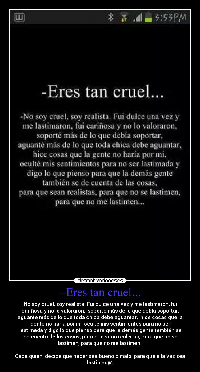 –Eres tan cruel... - No soy cruel, soy realista. Fui dulce una vez y me lastimaron, fui
cariñosa y no lo valoraron, soporte más de lo que debía soportar,
aguante más de lo que toda chica debe aguantar, hice cosas que la
gente no haría por mí, oculté mis sentimientos para no ser
lastimada y digo lo que pienso para que la demás gente también se
dé cuenta de las cosas, para que sean realistas, para que no se
lastimen, para que no me lastimen.
.
Cada quien, decide que hacer sea bueno o malo, para que a la vez sea
lastimad@.