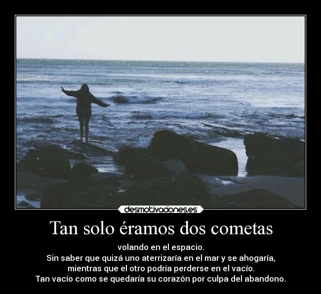 Tan solo éramos dos cometas - volando en el espacio.
Sin saber que quizá uno aterrizaría en el mar y se ahogaría,
mientras que el otro podría perderse en el vacío.
Tan vacío como se quedaría su corazón por culpa del abandono.