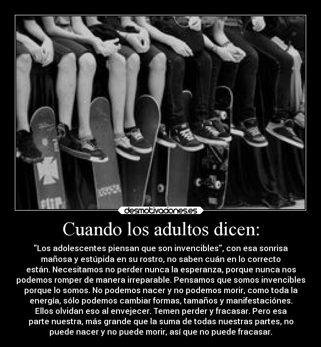 Cuando los adultos dicen: - Los adolescentes piensan que son invencibles, con esa sonrisa
mañosa y estúpida en su rostro, no saben cuán en lo correcto
están. Necesitamos no perder nunca la esperanza, porque nunca nos
podemos romper de manera irreparable. Pensamos que somos invencibles
porque lo somos. No podemos nacer y no podemos morir, como toda la
energía, sólo podemos cambiar formas, tamaños y manifestaciónes.
Ellos olvidan eso al envejecer. Temen perder y fracasar. Pero esa
parte nuestra, más grande que la suma de todas nuestras partes, no
puede nacer y no puede morir, así que no puede fracasar.