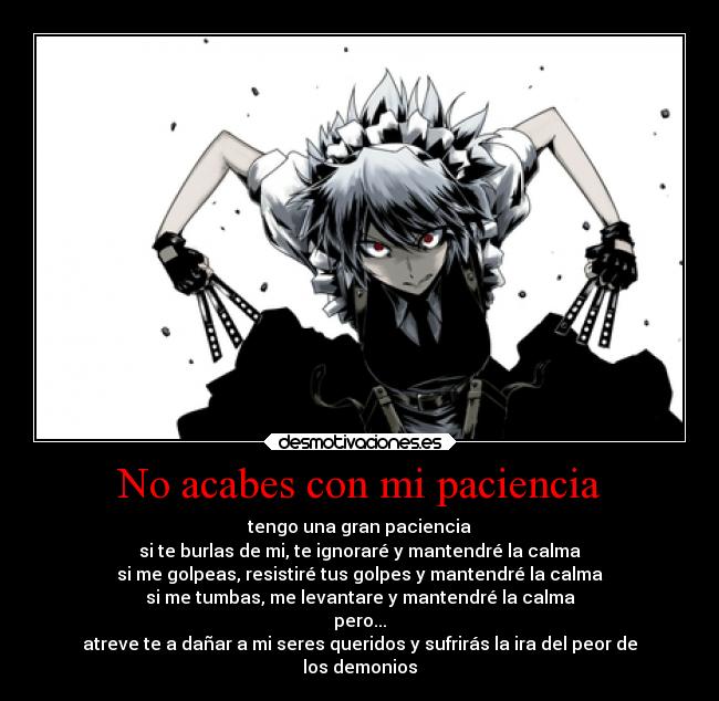 No acabes con mi paciencia - tengo una gran paciencia
si te burlas de mi, te ignoraré y mantendré la calma
si me golpeas, resistiré tus golpes y mantendré la calma
si me tumbas, me levantare y mantendré la calma
pero...
atreve te a dañar a mi seres queridos y sufrirás la ira del peor de
los demonios