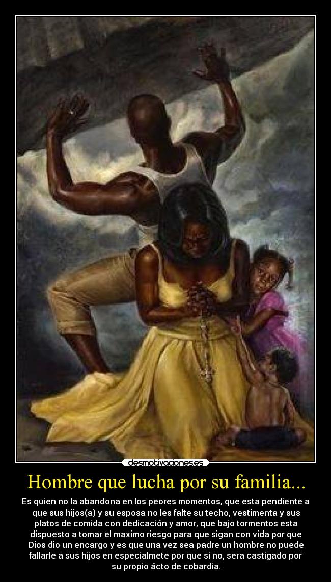 Hombre que lucha por su familia... - Es quien no la abandona en los peores momentos, que esta pendiente a
que sus hijos(a) y su esposa no les falte su techo, vestimenta y sus
platos de comida con dedicación y amor, que bajo tormentos esta
dispuesto a tomar el maximo riesgo para que sigan con vida por que
Dios dio un encargo y es que una vez sea padre un hombre no puede
fallarle a sus hijos en especialmete por que si no, sera castigado por
su propio ácto de cobardia.